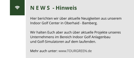 N E W S  - Hinweis  Hier berichten wir über aktuelle Neuigkeiten aus unserem Indoor Golf Center in Oberhaid - Bamberg.  Wir halten Euch aber auch über aktuelle Projekte unseres Unternehmens im Bereich Indoor Golf Anlagenbau  und Golf-Simulatoren auf dem laufenden.  Mehr auch unter: www.TOURGREEN.de