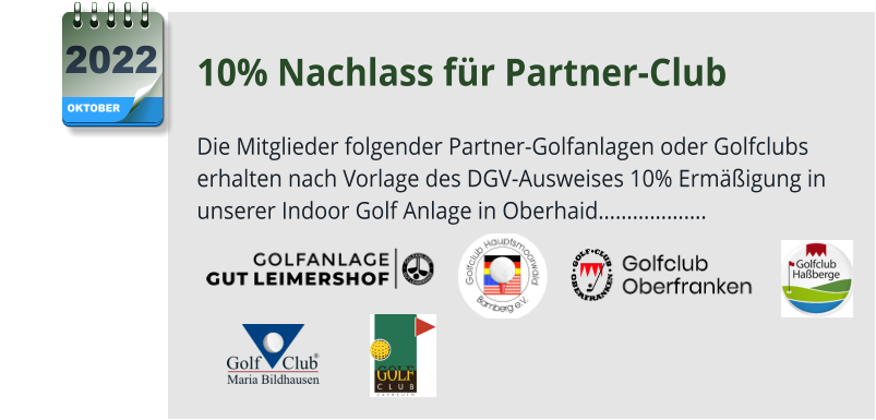 10% Nachlass für Partner-Club  Die Mitglieder folgender Partner-Golfanlagen oder Golfclubs erhalten nach Vorlage des DGV-Ausweises 10% Ermäßigung in unserer Indoor Golf Anlage in Oberhaid……………….      OKTOBER 2022