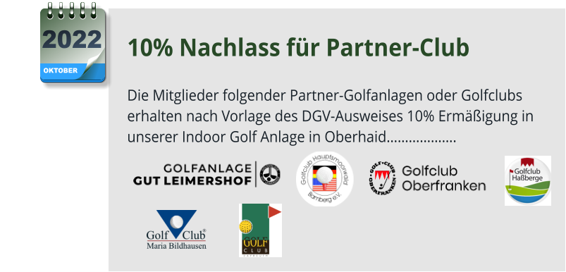 10% Nachlass für Partner-Club  Die Mitglieder folgender Partner-Golfanlagen oder Golfclubs erhalten nach Vorlage des DGV-Ausweises 10% Ermäßigung in unserer Indoor Golf Anlage in Oberhaid……………….      OKTOBER 2022