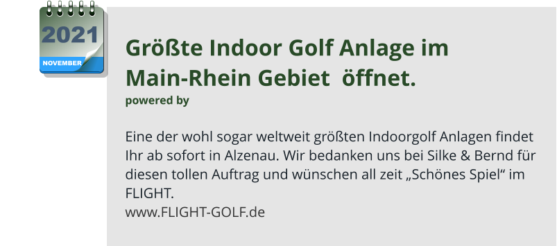 Größte Indoor Golf Anlage im  Main-Rhein Gebiet  öffnet. powered by   Eine der wohl sogar weltweit größten Indoorgolf Anlagen findet Ihr ab sofort in Alzenau. Wir bedanken uns bei Silke & Bernd für diesen tollen Auftrag und wünschen all zeit „Schönes Spiel“ im FLIGHT. www.FLIGHT-GOLF.de NOVEMBER 2021