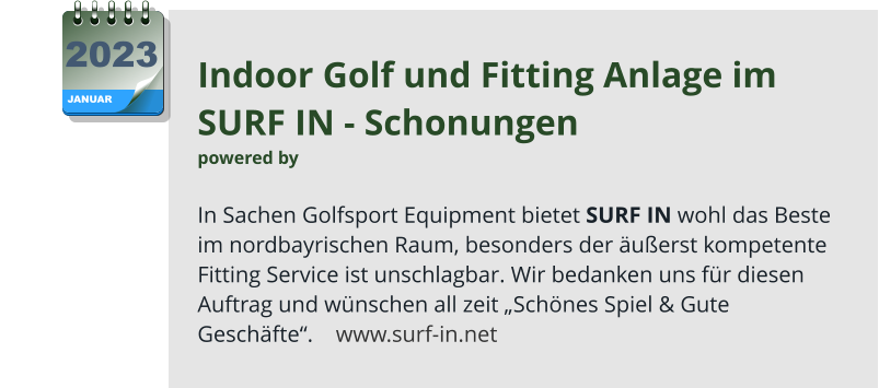 Indoor Golf und Fitting Anlage im  SURF IN - Schonungen  powered by   In Sachen Golfsport Equipment bietet SURF IN wohl das Beste  im nordbayrischen Raum, besonders der äußerst kompetente Fitting Service ist unschlagbar. Wir bedanken uns für diesen Auftrag und wünschen all zeit „Schönes Spiel & Gute Geschäfte“.    www.surf-in.net JANUAR 2023